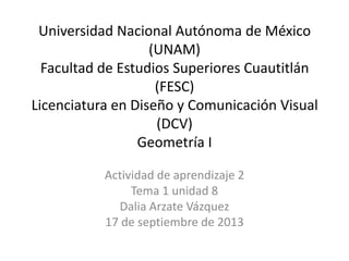 Universidad Nacional Autónoma de México
(UNAM)
Facultad de Estudios Superiores Cuautitlán
(FESC)
Licenciatura en Diseño y Comunicación Visual
(DCV)
Geometría I
Actividad de aprendizaje 2
Tema 1 unidad 8
Dalia Arzate Vázquez
17 de septiembre de 2013
 