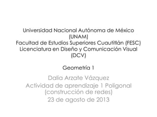 Universidad Nacional Autónoma de México
(UNAM)
Facultad de Estudios Superiores Cuautitlán (FESC)
Licenciatura en Diseño y Comunicación Visual
(DCV)
Geometría 1
Dalia Arzate Vázquez
Actividad de aprendizaje 1 Poligonal
(construcción de redes)
23 de agosto de 2013
 