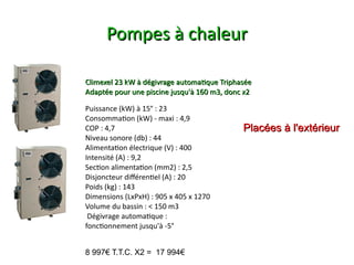 Pompes à chaleur

Climexel 23 kW à dégivrage automatque Triphasée
Adaptée pour une piscine jusqu'à 160 m3, donc x2

Puissance (kW) à 15° : 23
Consommaton (kW) - maxi : 4,9
COP : 4,7                                    Placées à l'extérieur
Niveau sonore (db) : 44
Alimentaton électrique (V) : 400
Intensité (A) : 9,2
Secton alimentaton (mm2) : 2,5
Disjoncteur diférentel (A) : 20
Poids (kg) : 143
Dimensions (LxPxH) : 905 x 405 x 1270
Volume du bassin : < 150 m3
 Dégivrage automatque :
fonctonnement jusqu'à -5°


8 997€ T.T.C. X2 = 17 994€
 
