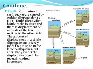 Fault: Most natural
earthquakes are caused by
sudden slippage along a
fault. Faults occur when
brittle rocks fracture and
there is displacement of
one side of the fracture
relative to the other side.
The amount of
displacement in a single
slippage event is rarely
more that 10 to 20 m for
large earthquakes, but
after many events the
displacement could be
several hundred
kilometers
Continue…
 