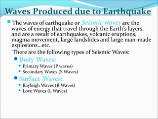 The waves of earthquake or Seismic waves are the
waves of energy that travel through the Earth's layers,
and are a result of earthquakes, volcanic eruptions,
magma movement, large landslides and large man-made
explosions…etc.
There are the following types of Seismic Waves:
Body Waves:
 Primary Waves (P waves)
 Secondary Waves (S Waves)
Surface Waves:
 Rayleigh Waves (R Waves)
 Love Waves (L Waves)
Waves Produced due to Earthquake
 