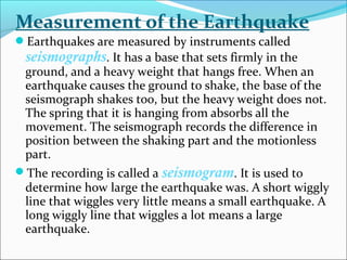 Earthquakes are measured by instruments called
seismographs. It has a base that sets firmly in the
ground, and a heavy weight that hangs free. When an
earthquake causes the ground to shake, the base of the
seismograph shakes too, but the heavy weight does not.
The spring that it is hanging from absorbs all the
movement. The seismograph records the difference in
position between the shaking part and the motionless
part.
The recording is called a seismogram. It is used to
determine how large the earthquake was. A short wiggly
line that wiggles very little means a small earthquake. A
long wiggly line that wiggles a lot means a large
earthquake.
Measurement of the Earthquake
 