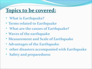 Topics to be covered:
• What is Earthquake?
• Terms related to Earthquake
• What are the causes of Earthquake?
• Waves of the earthquake
• Measurement and Scale of Earthquake
• Advantages of the Earthquake
• other disasters accompanied with Earthquake
• Safety and preparedness
 