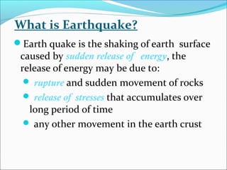 Earth quake is the shaking of earth surface
caused by sudden release of energy, the
release of energy may be due to:
 rupture and sudden movement of rocks
 release of stresses that accumulates over
long period of time
 any other movement in the earth crust
What is Earthquake?
 