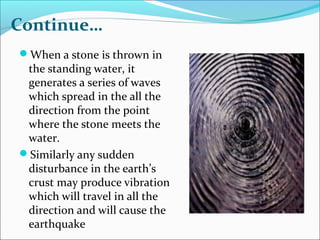 Continue…
When a stone is thrown in
the standing water, it
generates a series of waves
which spread in the all the
direction from the point
where the stone meets the
water.
Similarly any sudden
disturbance in the earth’s
crust may produce vibration
which will travel in all the
direction and will cause the
earthquake
 