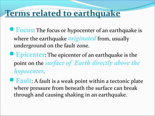 Terms related to earthquake
Focus: The focus or hypocenter of an earthquake is
where the earthquake originated from, usually
underground on the fault zone.
Epicenter: The epicenter of an earthquake is the
point on the surface of Earth directly above the
hypocenter.
Fault: A fault is a weak point within a tectonic plate
where pressure from beneath the surface can break
through and causing shaking in an earthquake.
 