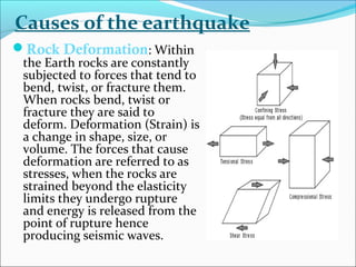 Rock Deformation: Within
the Earth rocks are constantly
subjected to forces that tend to
bend, twist, or fracture them.
When rocks bend, twist or
fracture they are said to
deform. Deformation (Strain) is
a change in shape, size, or
volume. The forces that cause
deformation are referred to as
stresses, when the rocks are
strained beyond the elasticity
limits they undergo rupture
and energy is released from the
point of rupture hence
producing seismic waves.
Causes of the earthquake
 