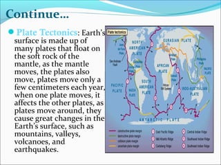 Plate Tectonics: Earth’s
surface is made up of
many plates that float on
the soft rock of the
mantle, as the mantle
moves, the plates also
move, plates move only a
few centimeters each year,
when one plate moves, it
affects the other plates, as
plates move around, they
cause great changes in the
Earth’s surface, such as
mountains, valleys,
volcanoes, and
earthquakes.
Continue…
 