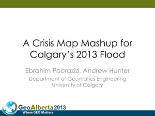 A Crisis Map Mashup for
Calgary’s 2013 Flood
Ebrahim Poorazizi, Andrew Hunter
Department of Geomatics Engineering
University of Calgary
 