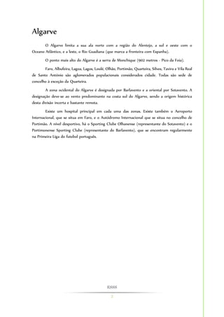 ESSS 
2 
Algarve 
O Algarve limita a sua ala norte com a região do Alentejo, a sul e oeste com o 
Oceano Atlântico, e a leste, o Rio Guadiana (que marca a fronteira com Espanha). 
O ponto mais alto do Algarve é a serra de Monchique (902 metros - Pico da Foia). 
Faro, Albufeira, Lagoa, Lagos, Loulé, Olhão, Portimão, Quarteira, Silves, Tavira e Vila Real 
de Santo António são aglomerados populacionais considerados cidade. Todas são sede de 
concelho à exceção da Quarteira. 
A zona ocidental do Algarve é designada por Barlavento e a oriental por Sotavento. A 
designação deve-se ao vento predominante na costa sul do Algarve, sendo a origem histórica 
desta divisão incerta e bastante remota. 
Existe um hospital principal em cada uma das zonas. Existe também o Aeroporto 
Internacional, que se situa em Faro, e o Autódromo Internacional que se situa no concelho de 
Portimão. A nível desportivo, há o Sporting Clube Olhanense (representante do Sotavento) e o 
Portimonense Sporting Clube (representante do Barlavento), que se encontram regularmente 
na Primeira Liga do futebol português. 
 