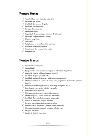ESSS 
3 
Pontos fortes 
 Acessibilidade aérea (rotas) e rodoviária; 
 Qualidade das praias; 
 Qualidade dos campos de golfe; 
 Qualidade do alojamento; 
 Perceção de segurança; 
 Paisagem natural; 
 Capacidade de comunicação (domínio de idiomas); 
 Qualidade da gastronomia e vinhos; 
 Situação geográfica; 
 Tipicidade; 
 Relação com os operadores internacionais; 
 Postos de informação turística; 
 Crescimento dos voos de baixo custo; 
 Hospitalidade. 
Pontos fracos 
 Acessibilidade ferroviária; 
 Sazonalidade; 
 Equipamentos para reuniões e congressos, e também desportivos; 
 Gestão de espaços públicos (higiene, limpeza); 
 Qualidade da paisagem edificada; 
 Qualidade ambiental (água, ar, ruído, congestionamento) 
 Oferta de serviços de saúde e de outros serviços públicos (transportes, estradas, 
água…); 
 Práticas de marketing (de relação, marketing inteligente, etc.); 
 Coordenação entre sector público e privado; 
 Concentração de produtos; 
 Oferta de entretenimento e animação noturna; 
 Oferta adequada a idosos, crianças e deficientes; 
 Qualidade dos estabelecimentos de restauração; 
 Gestão de Reservas e Parques Naturais; 
 Inovação tecnológica nas empresas turísticas; 
 Notoriedade do alojamento (falta de cadeias internas.); 
 Oferta de atividades culturais (museus, galerias, etc); 
 Atrações históricas; 
 Gestão de festivais e eventos; 
 