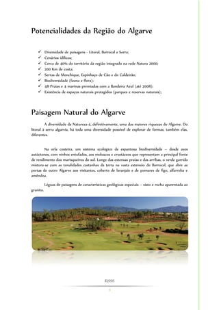 ESSS 
4 
Potencialidades da Região do Algarve 
 Diversidade de paisagens - Litoral, Barrocal e Serra; 
 Cenários idílicos; 
 Cerca de 40% do território da região integrado na rede Natura 2000; 
 200 Km de costa; 
 Serras de Monchique, Espinhaço de Cão e do Caldeirão; 
 Biodiversidade (fauna e flora); 
 48 Praias e 4 marinas premiadas com a Bandeira Azul (até 2008); 
 Existência de espaços naturais protegidos (parques e reservas naturais); 
Paisagem Natural do Algarve 
A diversidade da Natureza é, definitivamente, uma das maiores riquezas do Algarve. Do 
litoral à serra algarvia, há toda uma diversidade possível de explorar de formas, também elas, 
diferentes. 
Na orla costeira, um sistema ecológico de espantosa biodiversidade – desde aves 
autóctones, com ninhos entufados, aos moluscos e crustáceos que representam a principal fonte 
de rendimento dos marisqueiros do sul. Longe das extensas praias e das arribas, o verde garrido 
mistura-se com as tonalidades castanhas da terra na vasta extensão do Barrocal, que abre as 
portas de outro Algarve aos visitantes, coberto de laranjais e de pomares de figo, alfarroba e 
amêndoa. 
Léguas de paisagens de características geológicas especiais – xisto e rocha aparentada ao 
granito. 
 