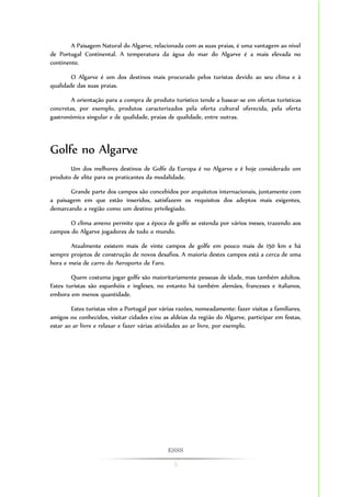 ESSS 
5 
A Paisagem Natural do Algarve, relacionada com as suas praias, é uma vantagem ao nível 
de Portugal Continental. A temperatura da água do mar do Algarve é a mais elevada no 
continente. 
O Algarve é um dos destinos mais procurado pelos turistas devido ao seu clima e à 
qualidade das suas praias. 
A orientação para a compra de produto turístico tende a basear-se em ofertas turísticas 
concretas, por exemplo, produtos caracterizados pela oferta cultural oferecida, pela oferta 
gastronómica singular e de qualidade, praias de qualidade, entre outras. 
Golfe no Algarve 
Um dos melhores destinos de Golfe da Europa é no Algarve e é hoje considerado um 
produto de elite para os praticantes da modalidade. 
Grande parte dos campos são concebidos por arquitetos internacionais, juntamente com 
a paisagem em que estão inseridos, satisfazem os requisitos dos adeptos mais exigentes, 
demarcando a região como um destino privilegiado. 
O clima ameno permite que a época de golfe se estenda por vários meses, trazendo aos 
campos do Algarve jogadores de todo o mundo. 
Atualmente existem mais de vinte campos de golfe em pouco mais de 150 km e há 
sempre projetos de construção de novos desafios. A maioria destes campos está a cerca de uma 
hora e meia de carro do Aeroporto de Faro. 
Quem costuma jogar golfe são maioritariamente pessoas de idade, mas também adultos. 
Estes turistas são espanhóis e ingleses, no entanto há também alemães, franceses e italianos, 
embora em menos quantidade. 
Estes turistas vêm a Portugal por várias razões, nomeadamente: fazer visitas a familiares, 
amigos ou conhecidos, visitar cidades e/ou as aldeias da região do Algarve, participar em festas, 
estar ao ar livre e relaxar e fazer várias atividades ao ar livre, por exemplo. 
 