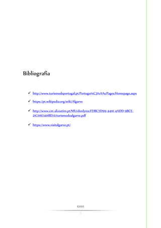 ESSS 
7 
Bibliografia 
 http://www.turismodeportugal.pt/Portugu%C3%AAs/Pages/Homepage.aspx 
 https://pt.wikipedia.org/wiki/Algarve 
 http://www.cm-alcoutim.pt/NR/rdonlyres/FDBC7D99-4410-4ADD-9BCE- 
21C0167401BD/0/turismodoalgarve.pdf 
 https://www.visitalgarve.pt/ 
 