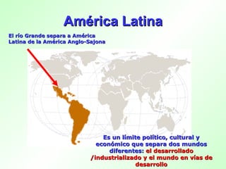 América Latina El río Grande separa a América Latina de la América Anglo-Sajona Es un límite político, cultural y económico que separa dos mundos diferentes:   el desarrollado /industrializado y el mundo en vías de desarrollo 