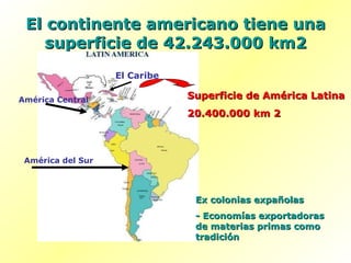 El continente americano tiene una superficie de 42.243.000 km2 Superficie de América Latina 20.400.000 km 2 Ex colonias expañolas - Economías exportadoras de materias primas como tradición América Central El Caribe América del Sur 