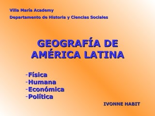 Villa María Academy
Departamento de Historia y Ciencias Sociales




          GEOGRAFÍA DE
         AMÉRICA LATINA
       -Física
       -Humana
       -Económica
       -Política
                                         IVONNE HABIT
 
