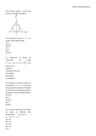 Professor Matheus Benincá

20. Na figura abaixo, o círculo está
inscrito no triângulo equilátero.




Se a equação do círculo é 𝑥 + 𝑦 = 2𝑦,
então o lado triângulo mede
(A) 2
(B) 2√3
(C) 3
(D) 4
(E) 4√3


21.     Ligando-se   os     pontos       de
intersecção          das             curvas
                                𝑥2
𝑥 + 𝑦 − 8𝑥 = 0 e           𝑦=        − 2𝑥,
                                4
obtém-se um:
(A) ponto
(B) segmento de reta
(C) triângulo
(D) trapézio
(E) pentágono


22. Considere o círculo de centro O e
de equação 𝑥 + 𝑦 = 4 e a reta que
passa pelo ponto A=(0,6) e é tangente
ao círculo em um ponto B do primeiro
quadrante. A área do triângulo AOB é
(A) 4√2
(B) 6
(C) 6√2
(D) 8
(E) 8√2


23. A área da intersecção das regiões
do      plano   xy     definidas        pela
desigualdade   |𝑥| + |𝑦|            1     e
(𝑥 − 1)    1− 𝑦 é
(A)     5
(B)     4
(C)     3
(D)     2
(E)
 