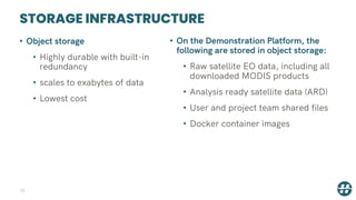 STORAGE INFRASTRUCTURE
10
• Object storage
• Highly durable with built-in
redundancy
• scales to exabytes of data
• Lowest cost
• On the Demonstration Platform, the
following are stored in object storage:
• Raw satellite EO data, including all
downloaded MODIS products
• Analysis ready satellite data (ARD)
• User and project team shared files
• Docker container images
 