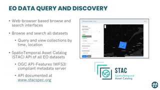 EO DATA QUERY AND DISCOVERY
• Web-browser based browse and
search interfaces
• Browse and search all datasets
• Query and view collections by
time, location
• SpatioTemporal Asset Catalog
(STAC) API of all EO datasets
• OGC API-Features (WFS3)
compliant metadata server
• API documented at
www.stacspec.org
 