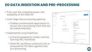 EO DATA INGESTION AND PRE-PROCESSING
• Fully uses the computing power and
scalability of the IAAS tier
• multi-stage data processing pipelines
• Enables containerized applications to
be put into a processing chain that can
be scaled massively
• Implemented using KubeFlow
• primarily designed to enable machine
learning (ML) workflows
• Same ML workflows constructs are re-
purposed for EO data ingestion and
pre-processing
 