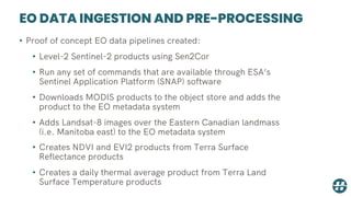 EO DATA INGESTION AND PRE-PROCESSING
• Proof of concept EO data pipelines created:
• Level-2 Sentinel-2 products using Sen2Cor
• Run any set of commands that are available through ESA’s
Sentinel Application Platform (SNAP) software
• Downloads MODIS products to the object store and adds the
product to the EO metadata system
• Adds Landsat-8 images over the Eastern Canadian landmass
(i.e. Manitoba east) to the EO metadata system
• Creates NDVI and EVI2 products from Terra Surface
Reflectance products
• Creates a daily thermal average product from Terra Land
Surface Temperature products
 