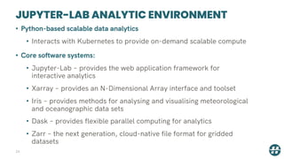 JUPYTER-LAB ANALYTIC ENVIRONMENT
24
• Python-based scalable data analytics
• Interacts with Kubernetes to provide on-demand scalable compute
• Core software systems:
• Jupyter-Lab – provides the web application framework for
interactive analytics
• Xarray – provides an N-Dimensional Array interface and toolset
• Iris – provides methods for analysing and visualising meteorological
and oceanographic data sets
• Dask – provides flexible parallel computing for analytics
• Zarr – the next generation, cloud-native file format for gridded
datasets
 