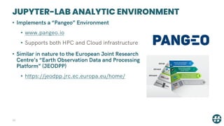 JUPYTER-LAB ANALYTIC ENVIRONMENT
26
• Implements a “Pangeo” Environment
• www.pangeo.io
• Supports both HPC and Cloud infrastructure
• Similar in nature to the European Joint Research
Centre’s “Earth Observation Data and Processing
Platform” (JEODPP)
• https://jeodpp.jrc.ec.europa.eu/home/
 