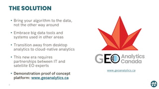 THE SOLUTION
• Bring your algorithm to the data,
not the other way around
• Embrace big data tools and
systems used in other areas
• Transition away from desktop
analytics to cloud-native analytics
• This new era requires
partnerships between IT and
satellite EO experts
• Demonstration proof of concept
platform: www.geoanalytics.ca
3
www.geoanalytics.ca
 