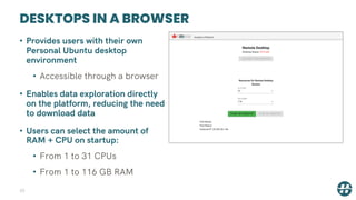 DESKTOPS IN A BROWSER
33
• Provides users with their own
Personal Ubuntu desktop
environment
• Accessible through a browser
• Enables data exploration directly
on the platform, reducing the need
to download data
• Users can select the amount of
RAM + CPU on startup:
• From 1 to 31 CPUs
• From 1 to 116 GB RAM
 