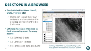 DESKTOPS IN A BROWSER
34
• Pre-installed software (SNAP,
QGIS, Firefox, etc)
• Users can install their own
software and customize the
desktop environment to be
their own
• EO data stores are mounted in
desktop environment for easy
access:
• All Sentinel-2 data
• All Landsat 4-8 data
• Pre-processed data products Viewing a Sentinel-2 product using QGIS
through the ‘desktop in a browser’ system
 
