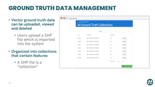 GROUND TRUTH DATA MANAGEMENT
38
• Vector ground truth data
can be uploaded, viewed
and deleted
• Users upload a SHP
file which is imported
into the system
• Organized into collections
that contain features
• A SHP file is a
“collection”
 