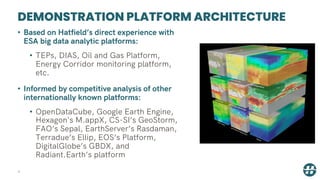 DEMONSTRATION PLATFORM ARCHITECTURE
4
• Based on Hatfield’s direct experience with
ESA big data analytic platforms:
• TEPs, DIAS, Oil and Gas Platform,
Energy Corridor monitoring platform,
etc.
• Informed by competitive analysis of other
internationally known platforms:
• OpenDataCube, Google Earth Engine,
Hexagon's M.appX, CS-SI’s GeoStorm,
FAO’s Sepal, EarthServer’s Rasdaman,
Terradue’s Ellip, EOS’s Platform,
DigitalGlobe’s GBDX, and
Radiant.Earth’s platform
 