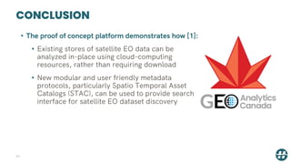 CONCLUSION
41
• The proof of concept platform demonstrates how [1]:
• Existing stores of satellite EO data can be
analyzed in-place using cloud-computing
resources, rather than requiring download
• New modular and user friendly metadata
protocols, particularly Spatio Temporal Asset
Catalogs (STAC), can be used to provide search
interface for satellite EO dataset discovery
 