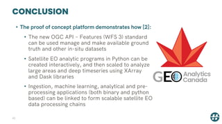 CONCLUSION
42
• The proof of concept platform demonstrates how [2]:
• The new OGC API – Features (WFS 3) standard
can be used manage and make available ground
truth and other in-situ datasets
• Satellite EO analytic programs in Python can be
created interactively, and then scaled to analyze
large areas and deep timeseries using XArray
and Dask libraries
• Ingestion, machine learning, analytical and pre-
processing applications (both binary and python
based) can be linked to form scalable satellite EO
data processing chains
 