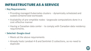 INFRASTRUCTURE AS A SERVICE
7
• Key Requirements:
• Providing managed Kubernetes clusters – dynamically scheduled and
scaled containerized workloads
• Availability of pre-emptible nodes –largescale computations done in a
cost-effective manner
• Having a Canadian data center – to comply with Canadian data residency
requirements.
• Selected: Google cloud
• Meets all the above requirements
• Already hosts Landsat 4-8 and Sentintel-2 collections, so no-need to
duplicate
 