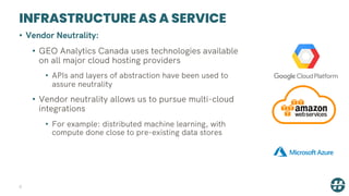INFRASTRUCTURE AS A SERVICE
8
• Vendor Neutrality:
• GEO Analytics Canada uses technologies available
on all major cloud hosting providers
• APIs and layers of abstraction have been used to
assure neutrality
• Vendor neutrality allows us to pursue multi-cloud
integrations
• For example: distributed machine learning, with
compute done close to pre-existing data stores
 