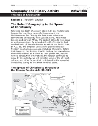 CopyrightbyTheMcGraw-HillCompanies.
NAME    DATE    CLASS 
The Rise of Christianity
Geography and History Activity
Lesson 2 The Early Church
The Role of Geography in the Spread
of Christianity
Following the death of Jesus in about A.D. 33, his followers 
brought his teachings to people living around the 
Mediterranean Sea. Among the first areas to become 
converted to Christianity were Judaea, Syria, Asia Minor, 
Greece, and parts of Africa. The earliest converts were Jews 
as well as non-Jews. By around A.D. 400, Christianity had 
reached most of Western Europe as well as the British Isles. 
In A.D. 312 the emperor Constantine granted religious 
freedom to all religious groups, including Christians. Before 
that, however, the Romans tried to destroy the new religion, 
which they viewed as a threat to their power. Yet, despite 
Rome’s persecution of Christians, the religion continued to 
grow. In this activity, we will consider some of the physical, 
cultural, and other factors that contributed to the spread of 
Christianity during its first three hundred years.
The Spread of Christianity throughout
the Roman Empire A.D. 30–325
Rome
Constantinople
Alexandria
Jerusalem
Tyre
Nazareth
Damascus
AntiochTarsusSicily
ASIA
MINOR
SPAIN
GAUL
ITALY
GREECE
SYRIA
JUDAEA
EGYPT
BRITAIN
A F R I C A
M e d i t e r r a n e a n S e a
Black Sea
Aegean
Sea
ATLANTIC
OCEAN
0
Lambert Azimuthal Equal-Area projection
500 km
500 miles0
N
S
E
W
KEY
Main areas of Christian
growth to A.D. 325
Paul’s first journey
Paul’s second journey
netw rks
 