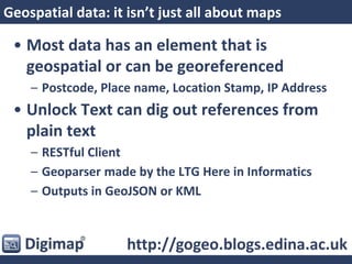 Geospatial data: it isn’t just all about maps
• Most data has an element that is
geospatial or can be georeferenced
– Postcode, Place name, Location Stamp, IP Address
• Unlock Text can dig out references from
plain text
– RESTful Client
– Geoparser made by the LTG Here in Informatics
– Outputs in GeoJSON or KML
http://gogeo.blogs.edina.ac.uk