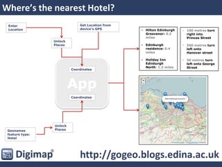 App
Where’s the nearest Hotel?
Enter
Location
Get Location from
device’s GPS
Unlock
Places
Coordinates
Geonames
feature type:
Hotel
Coordinates
Unlock
Places
http://gogeo.blogs.edina.ac.uk
• Hilton Edinburgh
Grosvenor: 0.2
miles
• Edinburgh
residence: 0.4
miles
• Holiday Inn
Edinburgh
North: 1.2 miles
• 100 metres turn
right into
Princes Street
• 500 metres turn
left onto
Hanover street
• 50 metres turn
left onto George
Street