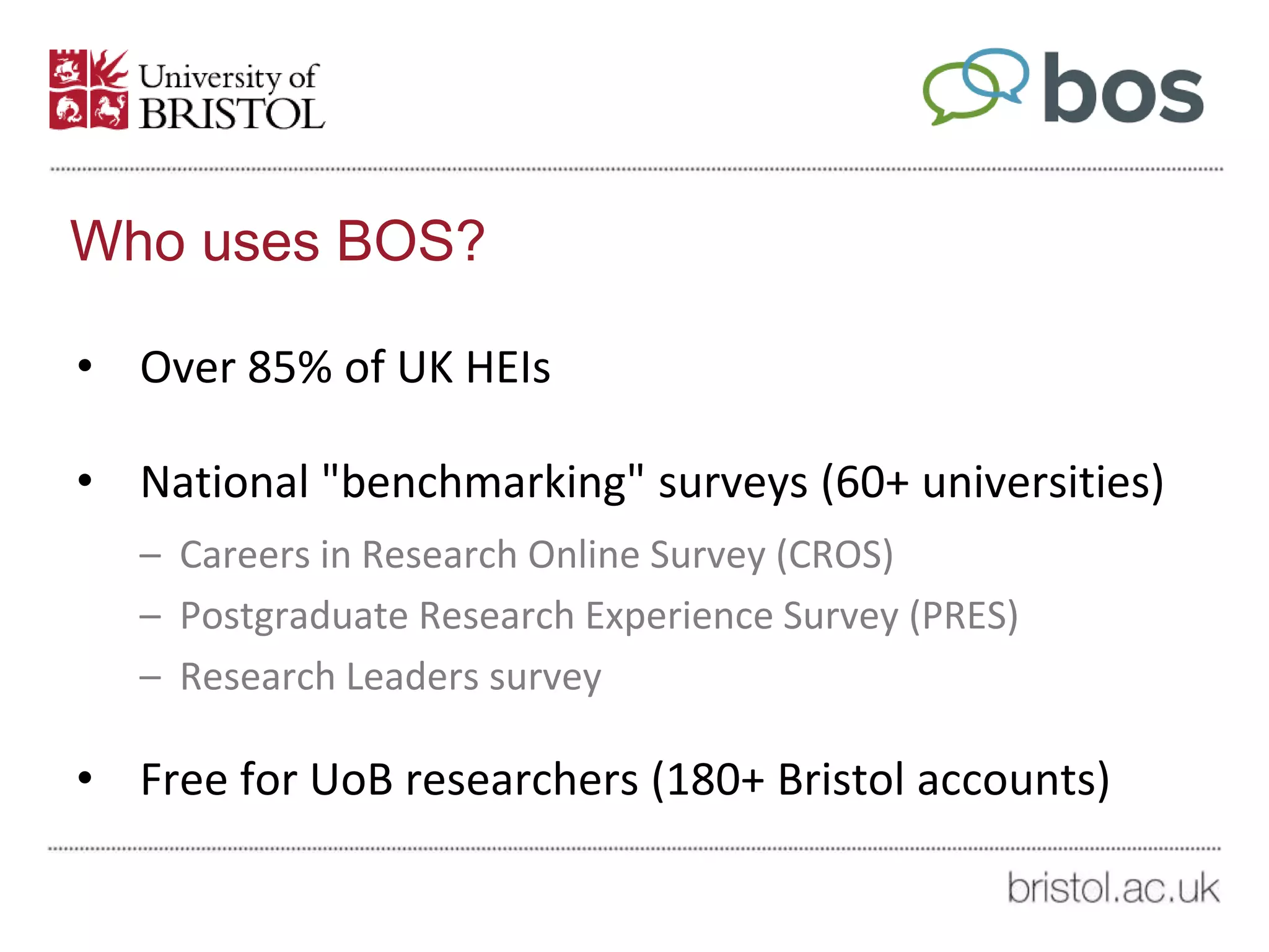 Who uses BOS?
• Over 85% of UK HEIs
• National "benchmarking" surveys (60+ universities)
– Careers in Research Online Survey (CROS)
– Postgraduate Research Experience Survey (PRES)
– Research Leaders survey
• Free for UoB researchers (180+ Bristol accounts)
 