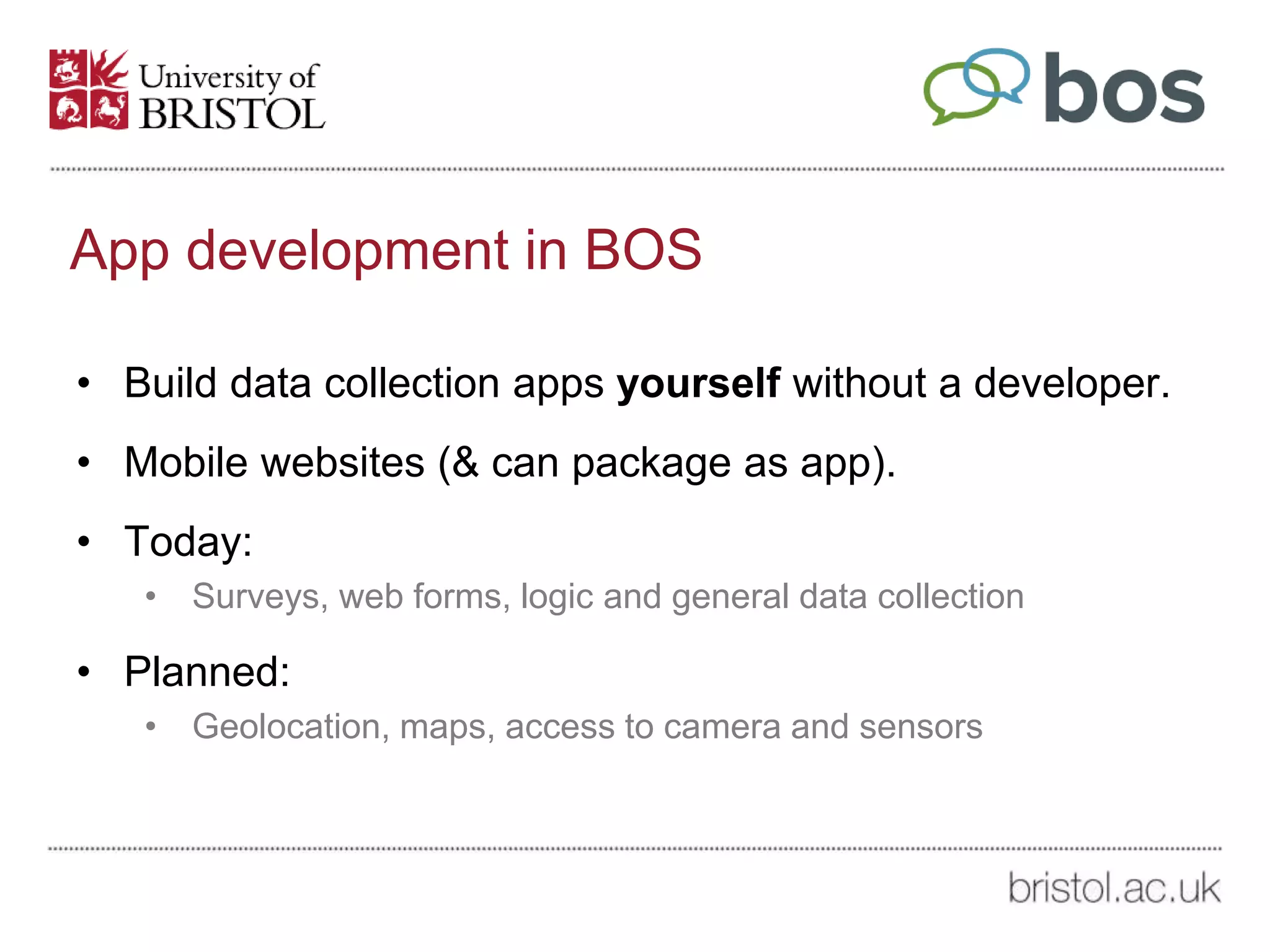 App development in BOS
• Build data collection apps yourself without a developer.
• Mobile websites (& can package as app).
• Today:
• Surveys, web forms, logic and general data collection
• Planned:
• Geolocation, maps, access to camera and sensors
 