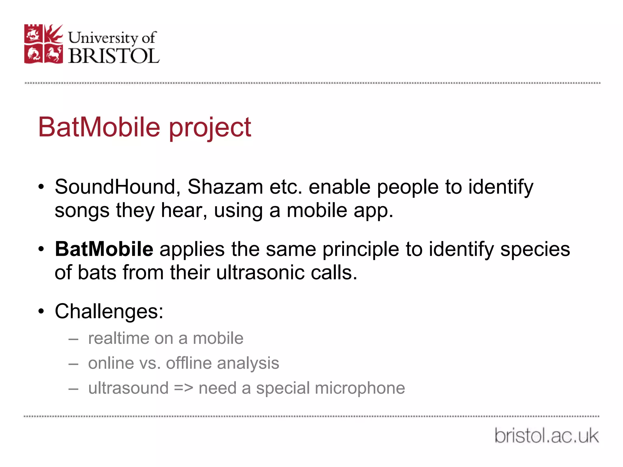 BatMobile project
• SoundHound, Shazam etc. enable people to identify
songs they hear, using a mobile app.
• BatMobile applies the same principle to identify species
of bats from their ultrasonic calls.
• Challenges:
– realtime on a mobile
– online vs. offline analysis
– ultrasound => need a special microphone
 