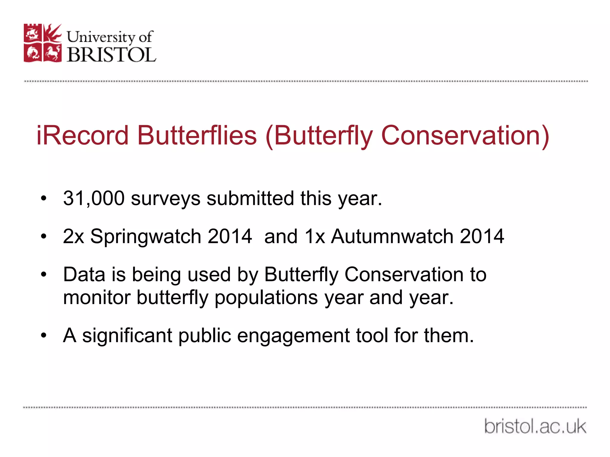 iRecord Butterflies (Butterfly Conservation)
• 31,000 surveys submitted this year.
• 2x Springwatch 2014 and 1x Autumnwatch 2014
• Data is being used by Butterfly Conservation to
monitor butterfly populations year and year.
• A significant public engagement tool for them.
 