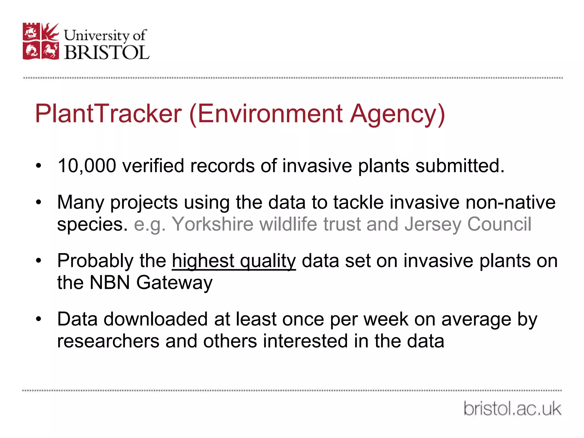PlantTracker (Environment Agency)
• 10,000 verified records of invasive plants submitted.
• Many projects using the data to tackle invasive non-native
species. e.g. Yorkshire wildlife trust and Jersey Council
• Probably the highest quality data set on invasive plants on
the NBN Gateway
• Data downloaded at least once per week on average by
researchers and others interested in the data
 