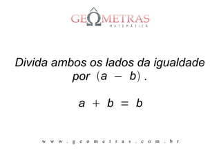 Divida ambos os lados da igualdade
          por a − b .

              a  b = b


    w w w . g e o m e t r a s . c o m . b r
 