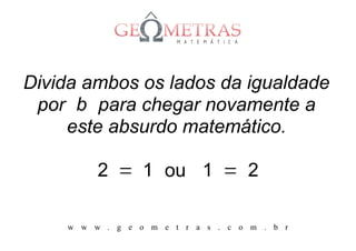 Divida ambos os lados da igualdade
 por b para chegar novamente a
     este absurdo matemático.

         2 = 1 ou 1 = 2

    w w w . g e o m e t r a s . c o m . b r
 