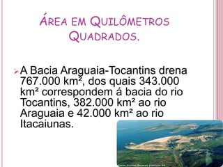 Área em Quilômetros Quadrados.A Bacia Araguaia-Tocantins drena 767.000 km², dos quais 343.000 km² correspondem á bacia do rio Tocantins, 382.000 km² ao rio Araguaia e 42.000 km² ao rio Itacaiunas.cantins .