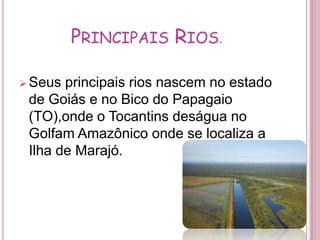 Principais Rios.Seus principais rios nascem no estado de Goiás e no Bico do Papagaio          (TO),onde o Tocantins deságua no Golfam Amazônico onde se localiza a Ilha de Marajó.Principais CidadesO Rio Araguaia-Tocantins cobre totalmente as terras dos estados:Goiás,Mato Grosso,Tocantins,Maranhão ,Pará e Distrito Federal.Transporte Fluvial.Além de apresentar-se navegável em muitos trechos, é a segunda do País em potencial hidrelétrico, encontrando-se nela a Usina Hidrelétrica de Tucuruvi.Produção de Energia. A Usina Hidrelétrica Tucuruí, a segunda maior do país,foi construída no rio Tocantins e atende as necessidades de consumo de energia do Projeto Carajás ,no Pará.Poluição. O problema da rede de esgoto na Bacia do Rio Tocantins esta sério, com os entupimentos e sucateamentos das tubulações e a precariedade física dos poços de receptação de dejetos espalhados por diversos pontos da cidade.Irrigação.As águas do rio Tocantins-Araguaia também são utilizadas pelos agricultores para irrigar suas plantações.Curiosidades.O Rio Araguaia, que se divide em dois braços, formando a Ilha de Bananal; situada no estado de Tocantins, é considerada a maior ilha fluvial interior do mundo.Bibliografia.http://itaguatinsnews.blogspot.com
