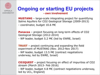 Ongoing or starting EU projects
                   - own involvement
MUSTANG – large-scale integrating project for quantifying
Saline Aquifers for CO2 Geological Storage (2009-2013)
- coordinator, budget 10.6 M€

Panacea – project focusing on long term effects of CO2
Geological Storage (2012-2014)
- WP leader, budget 5.2 M€ (led by EWRE, Israel)

TRUST – project continuing and expanding the field
experiment of MUSTANG (Nov. 2012-Nov 2017)
- WP leader, budget 13.5 M€ (contract negotiations
underway, led by EWRE, Israel)

CO2QUEST – project focusing on effect of impurities of CO2
stream (March 2013- Feb 2016)
- WP leader, budget 4.8 M€ (contract negotiations underway,
led by UCL, England)
 